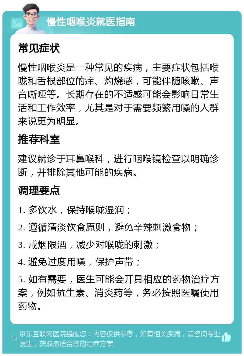 慢性咽喉炎就医指南 常见症状 慢性咽喉炎是一种常见的疾病，主要症状包括喉咙和舌根部位的痒、灼烧感，可能伴随咳嗽、声音嘶哑等。长期存在的不适感可能会影响日常生活和工作效率，尤其是对于需要频繁用嗓的人群来说更为明显。 推荐科室 建议就诊于耳鼻喉科，进行咽喉镜检查以明确诊断，并排除其他可能的疾病。 调理要点 1. 多饮水，保持喉咙湿润； 2. 遵循清淡饮食原则，避免辛辣刺激食物； 3. 戒烟限酒，减少对喉咙的刺激； 4. 避免过度用嗓，保护声带； 5. 如有需要，医生可能会开具相应的药物治疗方案，例如抗生素、消炎药等，务必按照医嘱使用药物。