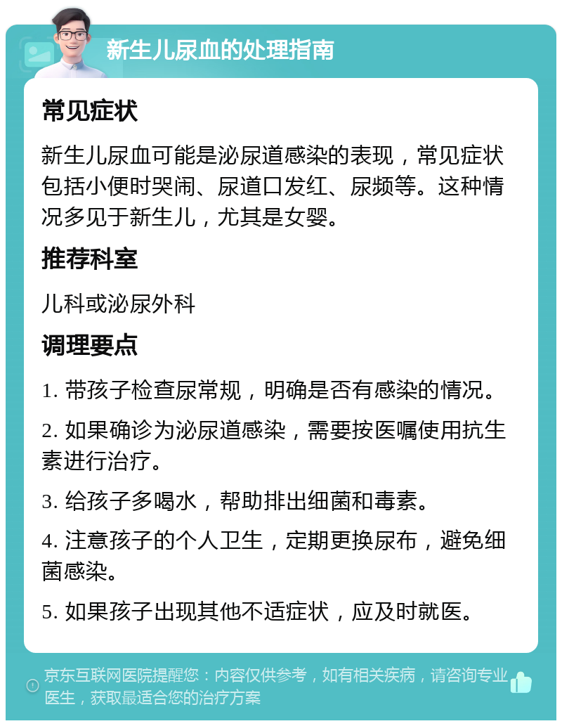 新生儿尿血的处理指南 常见症状 新生儿尿血可能是泌尿道感染的表现，常见症状包括小便时哭闹、尿道口发红、尿频等。这种情况多见于新生儿，尤其是女婴。 推荐科室 儿科或泌尿外科 调理要点 1. 带孩子检查尿常规，明确是否有感染的情况。 2. 如果确诊为泌尿道感染，需要按医嘱使用抗生素进行治疗。 3. 给孩子多喝水，帮助排出细菌和毒素。 4. 注意孩子的个人卫生，定期更换尿布，避免细菌感染。 5. 如果孩子出现其他不适症状，应及时就医。