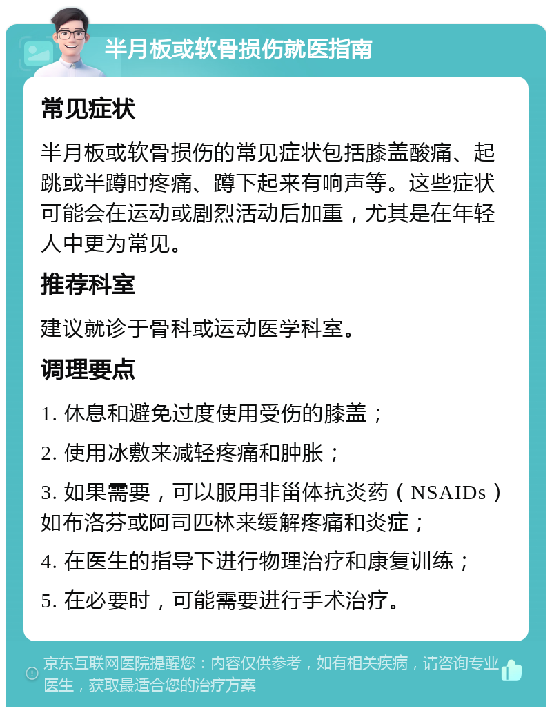 半月板或软骨损伤就医指南 常见症状 半月板或软骨损伤的常见症状包括膝盖酸痛、起跳或半蹲时疼痛、蹲下起来有响声等。这些症状可能会在运动或剧烈活动后加重，尤其是在年轻人中更为常见。 推荐科室 建议就诊于骨科或运动医学科室。 调理要点 1. 休息和避免过度使用受伤的膝盖； 2. 使用冰敷来减轻疼痛和肿胀； 3. 如果需要，可以服用非甾体抗炎药（NSAIDs）如布洛芬或阿司匹林来缓解疼痛和炎症； 4. 在医生的指导下进行物理治疗和康复训练； 5. 在必要时，可能需要进行手术治疗。