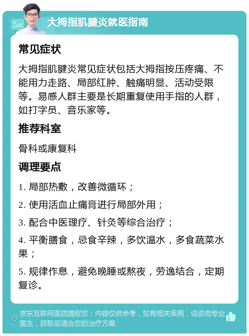 大拇指肌腱炎就医指南 常见症状 大拇指肌腱炎常见症状包括大拇指按压疼痛、不能用力走路、局部红肿、触痛明显、活动受限等。易感人群主要是长期重复使用手指的人群，如打字员、音乐家等。 推荐科室 骨科或康复科 调理要点 1. 局部热敷，改善微循环； 2. 使用活血止痛膏进行局部外用； 3. 配合中医理疗、针灸等综合治疗； 4. 平衡膳食，忌食辛辣，多饮温水，多食蔬菜水果； 5. 规律作息，避免晚睡或熬夜，劳逸结合，定期复诊。