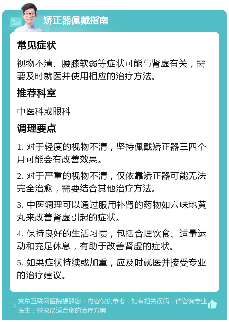 矫正器佩戴指南 常见症状 视物不清、腰膝软弱等症状可能与肾虚有关，需要及时就医并使用相应的治疗方法。 推荐科室 中医科或眼科 调理要点 1. 对于轻度的视物不清，坚持佩戴矫正器三四个月可能会有改善效果。 2. 对于严重的视物不清，仅依靠矫正器可能无法完全治愈，需要结合其他治疗方法。 3. 中医调理可以通过服用补肾的药物如六味地黄丸来改善肾虚引起的症状。 4. 保持良好的生活习惯，包括合理饮食、适量运动和充足休息，有助于改善肾虚的症状。 5. 如果症状持续或加重，应及时就医并接受专业的治疗建议。