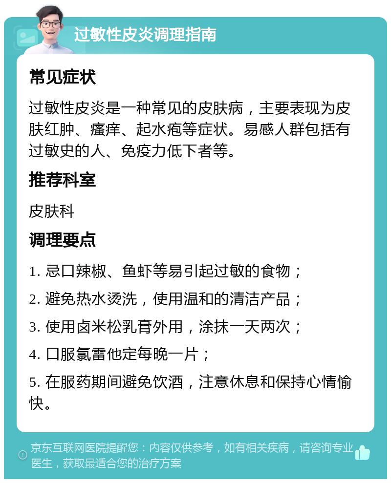 过敏性皮炎调理指南 常见症状 过敏性皮炎是一种常见的皮肤病，主要表现为皮肤红肿、瘙痒、起水疱等症状。易感人群包括有过敏史的人、免疫力低下者等。 推荐科室 皮肤科 调理要点 1. 忌口辣椒、鱼虾等易引起过敏的食物； 2. 避免热水烫洗，使用温和的清洁产品； 3. 使用卤米松乳膏外用，涂抹一天两次； 4. 口服氯雷他定每晚一片； 5. 在服药期间避免饮酒，注意休息和保持心情愉快。