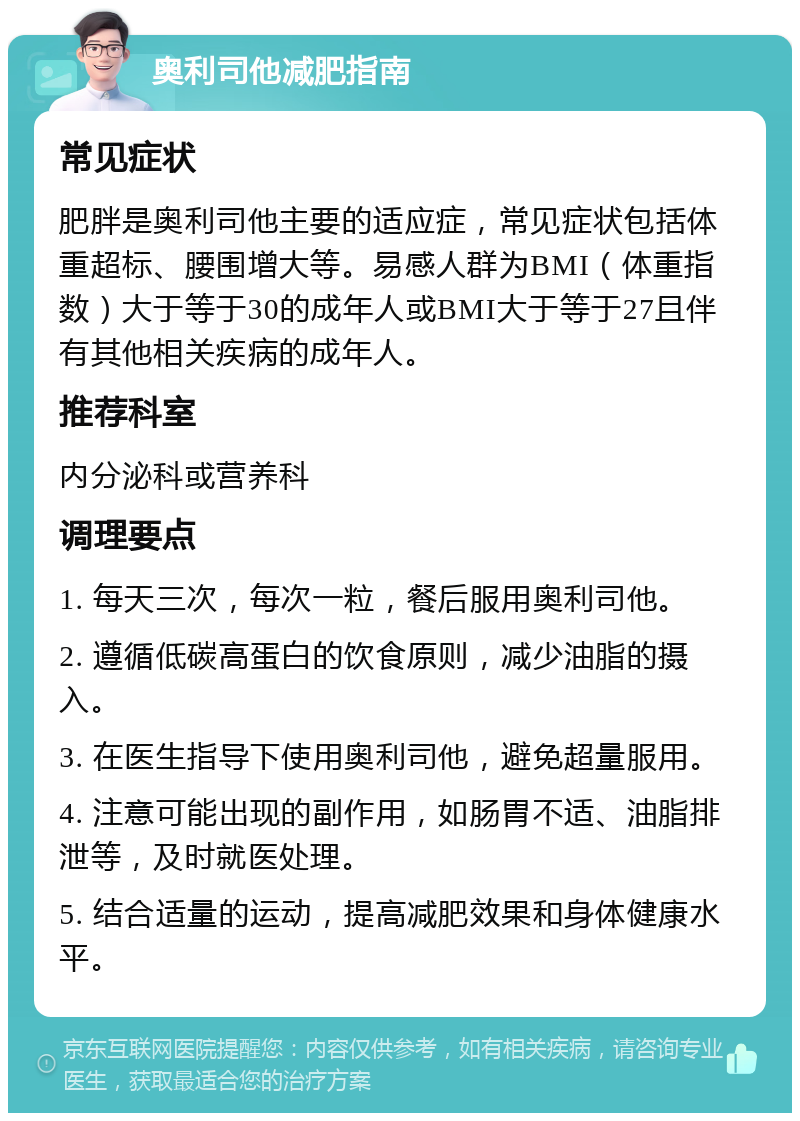 奥利司他减肥指南 常见症状 肥胖是奥利司他主要的适应症，常见症状包括体重超标、腰围增大等。易感人群为BMI（体重指数）大于等于30的成年人或BMI大于等于27且伴有其他相关疾病的成年人。 推荐科室 内分泌科或营养科 调理要点 1. 每天三次，每次一粒，餐后服用奥利司他。 2. 遵循低碳高蛋白的饮食原则，减少油脂的摄入。 3. 在医生指导下使用奥利司他，避免超量服用。 4. 注意可能出现的副作用，如肠胃不适、油脂排泄等，及时就医处理。 5. 结合适量的运动，提高减肥效果和身体健康水平。