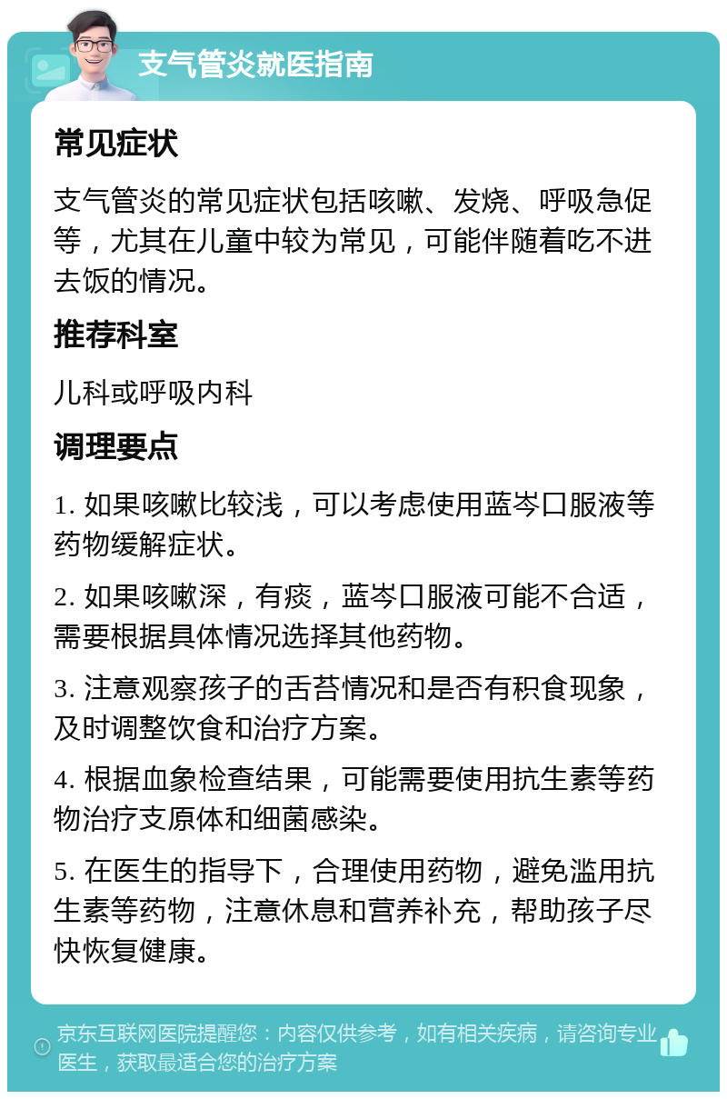 支气管炎就医指南 常见症状 支气管炎的常见症状包括咳嗽、发烧、呼吸急促等，尤其在儿童中较为常见，可能伴随着吃不进去饭的情况。 推荐科室 儿科或呼吸内科 调理要点 1. 如果咳嗽比较浅，可以考虑使用蓝岑口服液等药物缓解症状。 2. 如果咳嗽深，有痰，蓝岑口服液可能不合适，需要根据具体情况选择其他药物。 3. 注意观察孩子的舌苔情况和是否有积食现象，及时调整饮食和治疗方案。 4. 根据血象检查结果，可能需要使用抗生素等药物治疗支原体和细菌感染。 5. 在医生的指导下，合理使用药物，避免滥用抗生素等药物，注意休息和营养补充，帮助孩子尽快恢复健康。