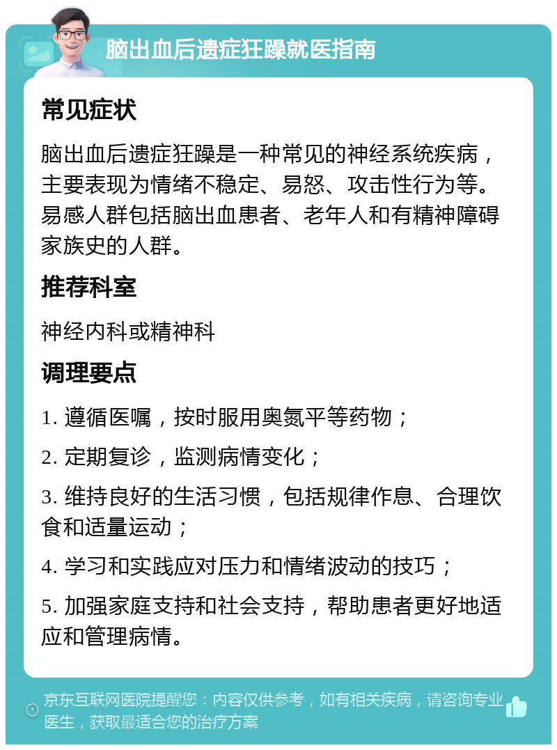 脑出血后遗症狂躁就医指南 常见症状 脑出血后遗症狂躁是一种常见的神经系统疾病，主要表现为情绪不稳定、易怒、攻击性行为等。易感人群包括脑出血患者、老年人和有精神障碍家族史的人群。 推荐科室 神经内科或精神科 调理要点 1. 遵循医嘱，按时服用奥氮平等药物； 2. 定期复诊，监测病情变化； 3. 维持良好的生活习惯，包括规律作息、合理饮食和适量运动； 4. 学习和实践应对压力和情绪波动的技巧； 5. 加强家庭支持和社会支持，帮助患者更好地适应和管理病情。