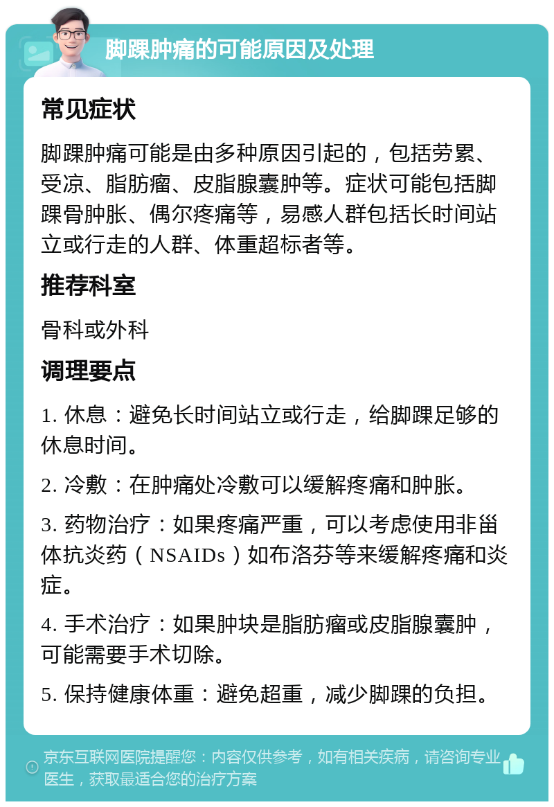 脚踝肿痛的可能原因及处理 常见症状 脚踝肿痛可能是由多种原因引起的，包括劳累、受凉、脂肪瘤、皮脂腺囊肿等。症状可能包括脚踝骨肿胀、偶尔疼痛等，易感人群包括长时间站立或行走的人群、体重超标者等。 推荐科室 骨科或外科 调理要点 1. 休息：避免长时间站立或行走，给脚踝足够的休息时间。 2. 冷敷：在肿痛处冷敷可以缓解疼痛和肿胀。 3. 药物治疗：如果疼痛严重，可以考虑使用非甾体抗炎药（NSAIDs）如布洛芬等来缓解疼痛和炎症。 4. 手术治疗：如果肿块是脂肪瘤或皮脂腺囊肿，可能需要手术切除。 5. 保持健康体重：避免超重，减少脚踝的负担。