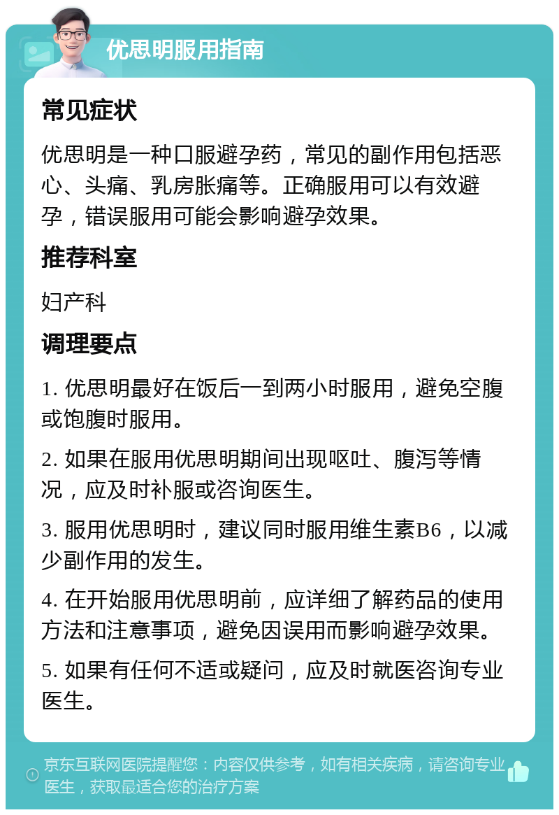 优思明服用指南 常见症状 优思明是一种口服避孕药，常见的副作用包括恶心、头痛、乳房胀痛等。正确服用可以有效避孕，错误服用可能会影响避孕效果。 推荐科室 妇产科 调理要点 1. 优思明最好在饭后一到两小时服用，避免空腹或饱腹时服用。 2. 如果在服用优思明期间出现呕吐、腹泻等情况，应及时补服或咨询医生。 3. 服用优思明时，建议同时服用维生素B6，以减少副作用的发生。 4. 在开始服用优思明前，应详细了解药品的使用方法和注意事项，避免因误用而影响避孕效果。 5. 如果有任何不适或疑问，应及时就医咨询专业医生。