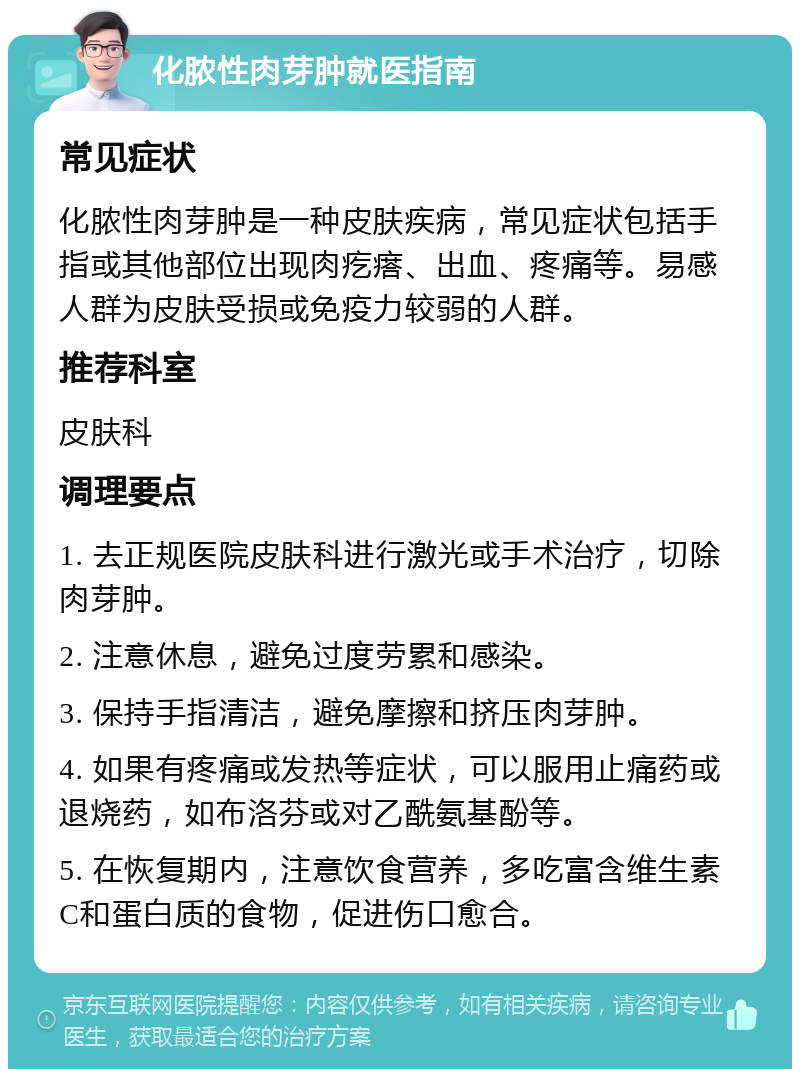 化脓性肉芽肿就医指南 常见症状 化脓性肉芽肿是一种皮肤疾病，常见症状包括手指或其他部位出现肉疙瘩、出血、疼痛等。易感人群为皮肤受损或免疫力较弱的人群。 推荐科室 皮肤科 调理要点 1. 去正规医院皮肤科进行激光或手术治疗，切除肉芽肿。 2. 注意休息，避免过度劳累和感染。 3. 保持手指清洁，避免摩擦和挤压肉芽肿。 4. 如果有疼痛或发热等症状，可以服用止痛药或退烧药，如布洛芬或对乙酰氨基酚等。 5. 在恢复期内，注意饮食营养，多吃富含维生素C和蛋白质的食物，促进伤口愈合。