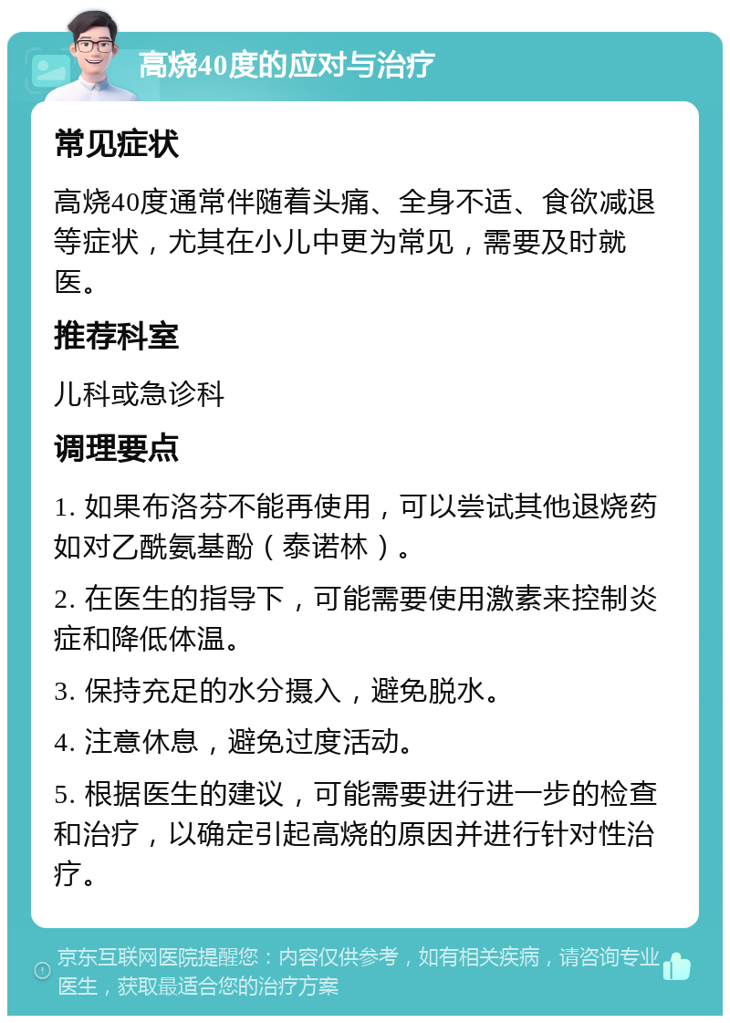 高烧40度的应对与治疗 常见症状 高烧40度通常伴随着头痛、全身不适、食欲减退等症状，尤其在小儿中更为常见，需要及时就医。 推荐科室 儿科或急诊科 调理要点 1. 如果布洛芬不能再使用，可以尝试其他退烧药如对乙酰氨基酚（泰诺林）。 2. 在医生的指导下，可能需要使用激素来控制炎症和降低体温。 3. 保持充足的水分摄入，避免脱水。 4. 注意休息，避免过度活动。 5. 根据医生的建议，可能需要进行进一步的检查和治疗，以确定引起高烧的原因并进行针对性治疗。