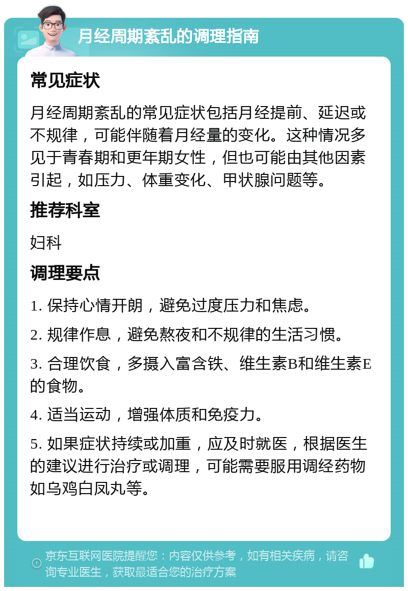 月经周期紊乱的调理指南 常见症状 月经周期紊乱的常见症状包括月经提前、延迟或不规律，可能伴随着月经量的变化。这种情况多见于青春期和更年期女性，但也可能由其他因素引起，如压力、体重变化、甲状腺问题等。 推荐科室 妇科 调理要点 1. 保持心情开朗，避免过度压力和焦虑。 2. 规律作息，避免熬夜和不规律的生活习惯。 3. 合理饮食，多摄入富含铁、维生素B和维生素E的食物。 4. 适当运动，增强体质和免疫力。 5. 如果症状持续或加重，应及时就医，根据医生的建议进行治疗或调理，可能需要服用调经药物如乌鸡白凤丸等。