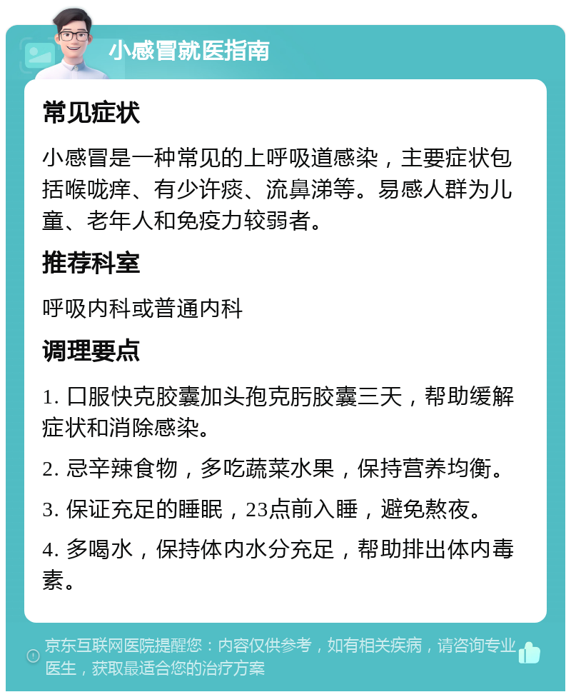 小感冒就医指南 常见症状 小感冒是一种常见的上呼吸道感染，主要症状包括喉咙痒、有少许痰、流鼻涕等。易感人群为儿童、老年人和免疫力较弱者。 推荐科室 呼吸内科或普通内科 调理要点 1. 口服快克胶囊加头孢克肟胶囊三天，帮助缓解症状和消除感染。 2. 忌辛辣食物，多吃蔬菜水果，保持营养均衡。 3. 保证充足的睡眠，23点前入睡，避免熬夜。 4. 多喝水，保持体内水分充足，帮助排出体内毒素。