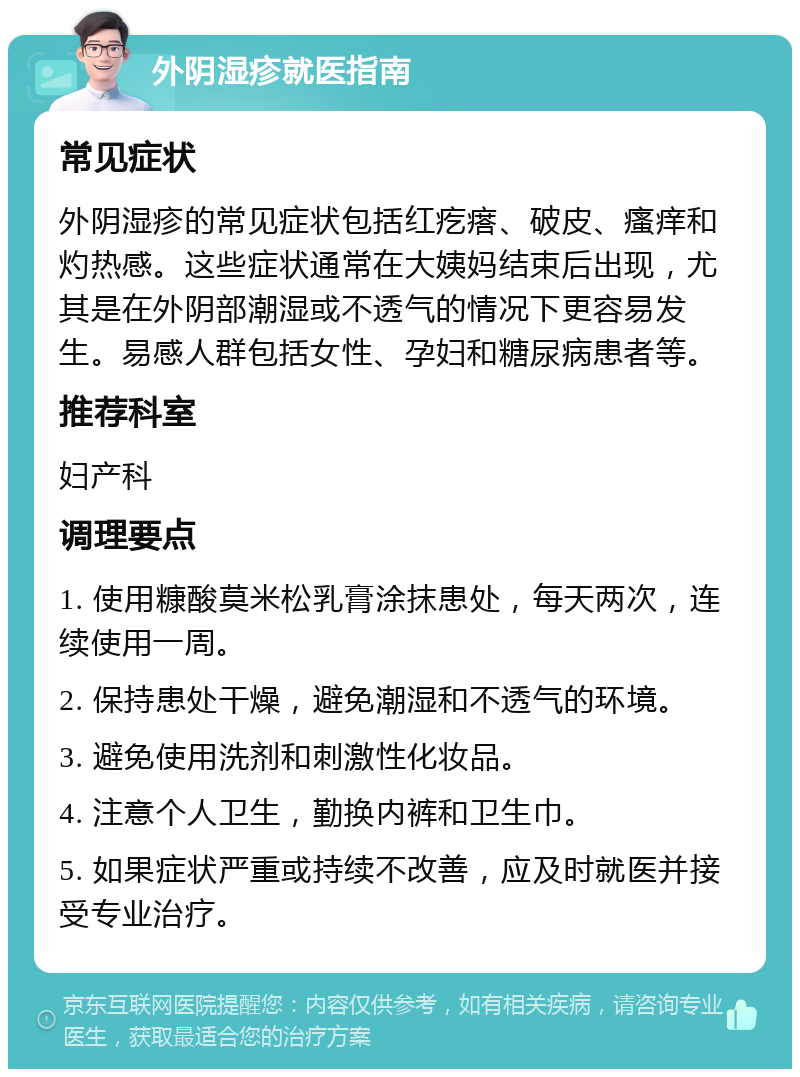 外阴湿疹就医指南 常见症状 外阴湿疹的常见症状包括红疙瘩、破皮、瘙痒和灼热感。这些症状通常在大姨妈结束后出现，尤其是在外阴部潮湿或不透气的情况下更容易发生。易感人群包括女性、孕妇和糖尿病患者等。 推荐科室 妇产科 调理要点 1. 使用糠酸莫米松乳膏涂抹患处，每天两次，连续使用一周。 2. 保持患处干燥，避免潮湿和不透气的环境。 3. 避免使用洗剂和刺激性化妆品。 4. 注意个人卫生，勤换内裤和卫生巾。 5. 如果症状严重或持续不改善，应及时就医并接受专业治疗。