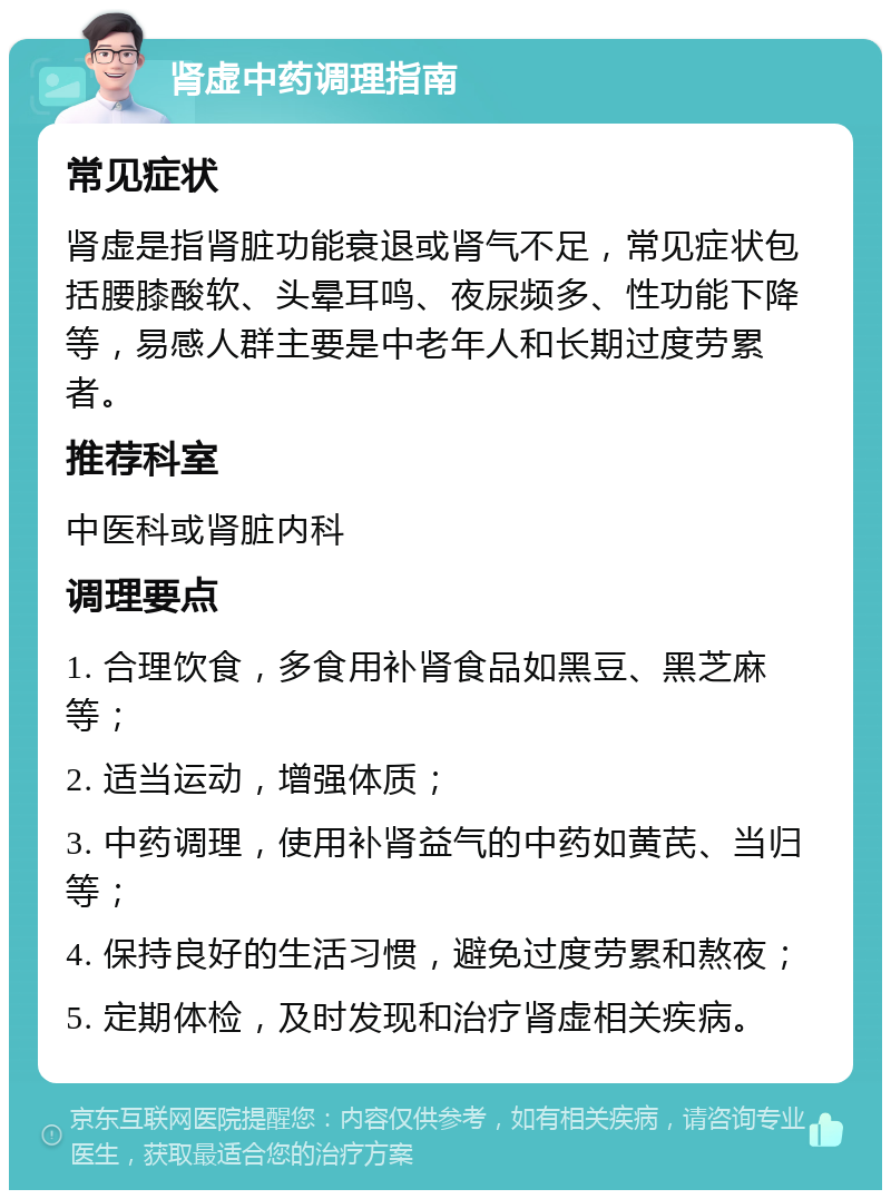 肾虚中药调理指南 常见症状 肾虚是指肾脏功能衰退或肾气不足，常见症状包括腰膝酸软、头晕耳鸣、夜尿频多、性功能下降等，易感人群主要是中老年人和长期过度劳累者。 推荐科室 中医科或肾脏内科 调理要点 1. 合理饮食，多食用补肾食品如黑豆、黑芝麻等； 2. 适当运动，增强体质； 3. 中药调理，使用补肾益气的中药如黄芪、当归等； 4. 保持良好的生活习惯，避免过度劳累和熬夜； 5. 定期体检，及时发现和治疗肾虚相关疾病。