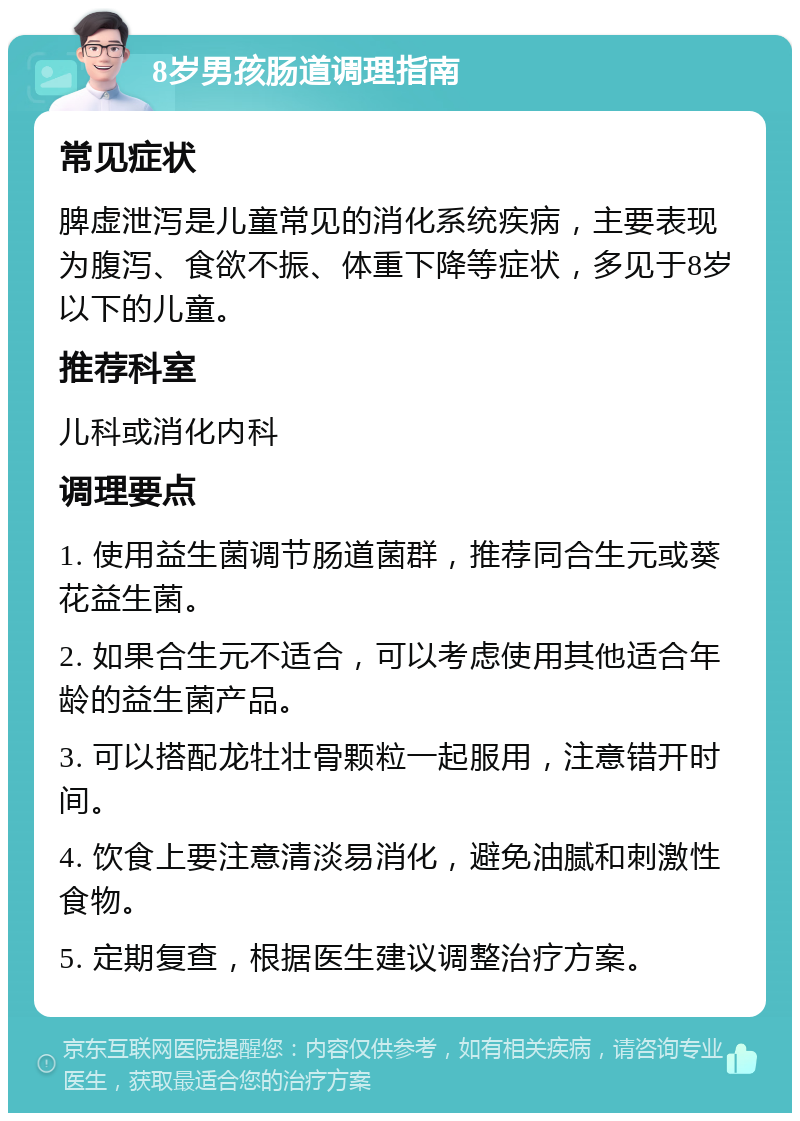 8岁男孩肠道调理指南 常见症状 脾虚泄泻是儿童常见的消化系统疾病，主要表现为腹泻、食欲不振、体重下降等症状，多见于8岁以下的儿童。 推荐科室 儿科或消化内科 调理要点 1. 使用益生菌调节肠道菌群，推荐同合生元或葵花益生菌。 2. 如果合生元不适合，可以考虑使用其他适合年龄的益生菌产品。 3. 可以搭配龙牡壮骨颗粒一起服用，注意错开时间。 4. 饮食上要注意清淡易消化，避免油腻和刺激性食物。 5. 定期复查，根据医生建议调整治疗方案。