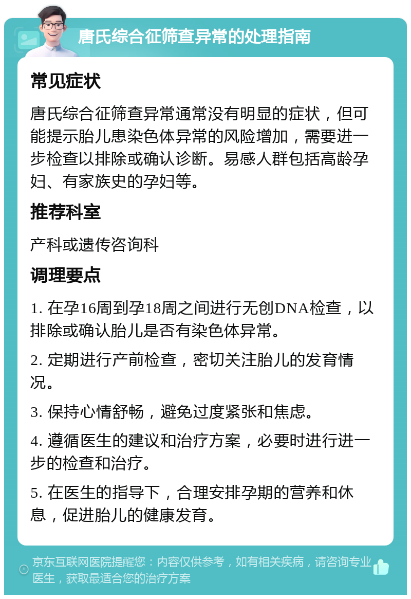 唐氏综合征筛查异常的处理指南 常见症状 唐氏综合征筛查异常通常没有明显的症状，但可能提示胎儿患染色体异常的风险增加，需要进一步检查以排除或确认诊断。易感人群包括高龄孕妇、有家族史的孕妇等。 推荐科室 产科或遗传咨询科 调理要点 1. 在孕16周到孕18周之间进行无创DNA检查，以排除或确认胎儿是否有染色体异常。 2. 定期进行产前检查，密切关注胎儿的发育情况。 3. 保持心情舒畅，避免过度紧张和焦虑。 4. 遵循医生的建议和治疗方案，必要时进行进一步的检查和治疗。 5. 在医生的指导下，合理安排孕期的营养和休息，促进胎儿的健康发育。