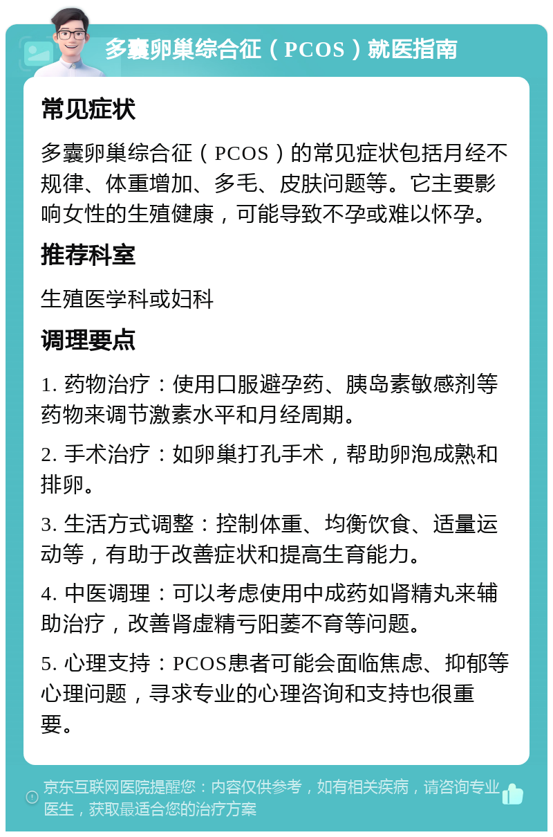 多囊卵巢综合征（PCOS）就医指南 常见症状 多囊卵巢综合征（PCOS）的常见症状包括月经不规律、体重增加、多毛、皮肤问题等。它主要影响女性的生殖健康，可能导致不孕或难以怀孕。 推荐科室 生殖医学科或妇科 调理要点 1. 药物治疗：使用口服避孕药、胰岛素敏感剂等药物来调节激素水平和月经周期。 2. 手术治疗：如卵巢打孔手术，帮助卵泡成熟和排卵。 3. 生活方式调整：控制体重、均衡饮食、适量运动等，有助于改善症状和提高生育能力。 4. 中医调理：可以考虑使用中成药如肾精丸来辅助治疗，改善肾虚精亏阳萎不育等问题。 5. 心理支持：PCOS患者可能会面临焦虑、抑郁等心理问题，寻求专业的心理咨询和支持也很重要。