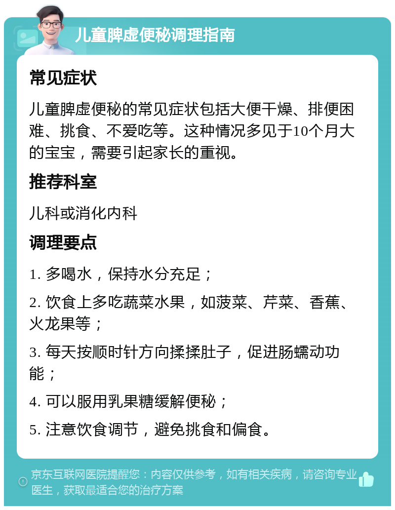 儿童脾虚便秘调理指南 常见症状 儿童脾虚便秘的常见症状包括大便干燥、排便困难、挑食、不爱吃等。这种情况多见于10个月大的宝宝，需要引起家长的重视。 推荐科室 儿科或消化内科 调理要点 1. 多喝水，保持水分充足； 2. 饮食上多吃蔬菜水果，如菠菜、芹菜、香蕉、火龙果等； 3. 每天按顺时针方向揉揉肚子，促进肠蠕动功能； 4. 可以服用乳果糖缓解便秘； 5. 注意饮食调节，避免挑食和偏食。