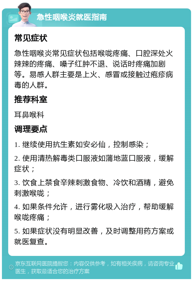 急性咽喉炎就医指南 常见症状 急性咽喉炎常见症状包括喉咙疼痛、口腔深处火辣辣的疼痛、嗓子红肿不退、说话时疼痛加剧等。易感人群主要是上火、感冒或接触过疱疹病毒的人群。 推荐科室 耳鼻喉科 调理要点 1. 继续使用抗生素如安必仙，控制感染； 2. 使用清热解毒类口服液如蒲地蓝口服液，缓解症状； 3. 饮食上禁食辛辣刺激食物、冷饮和酒精，避免刺激喉咙； 4. 如果条件允许，进行雾化吸入治疗，帮助缓解喉咙疼痛； 5. 如果症状没有明显改善，及时调整用药方案或就医复查。