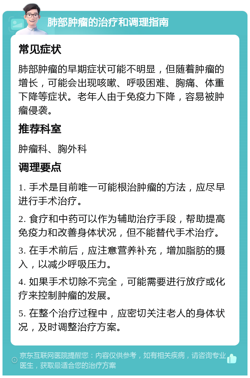 肺部肿瘤的治疗和调理指南 常见症状 肺部肿瘤的早期症状可能不明显，但随着肿瘤的增长，可能会出现咳嗽、呼吸困难、胸痛、体重下降等症状。老年人由于免疫力下降，容易被肿瘤侵袭。 推荐科室 肿瘤科、胸外科 调理要点 1. 手术是目前唯一可能根治肿瘤的方法，应尽早进行手术治疗。 2. 食疗和中药可以作为辅助治疗手段，帮助提高免疫力和改善身体状况，但不能替代手术治疗。 3. 在手术前后，应注意营养补充，增加脂肪的摄入，以减少呼吸压力。 4. 如果手术切除不完全，可能需要进行放疗或化疗来控制肿瘤的发展。 5. 在整个治疗过程中，应密切关注老人的身体状况，及时调整治疗方案。