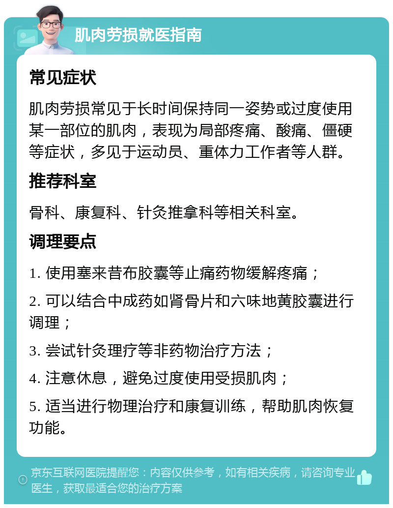 肌肉劳损就医指南 常见症状 肌肉劳损常见于长时间保持同一姿势或过度使用某一部位的肌肉，表现为局部疼痛、酸痛、僵硬等症状，多见于运动员、重体力工作者等人群。 推荐科室 骨科、康复科、针灸推拿科等相关科室。 调理要点 1. 使用塞来昔布胶囊等止痛药物缓解疼痛； 2. 可以结合中成药如肾骨片和六味地黄胶囊进行调理； 3. 尝试针灸理疗等非药物治疗方法； 4. 注意休息，避免过度使用受损肌肉； 5. 适当进行物理治疗和康复训练，帮助肌肉恢复功能。