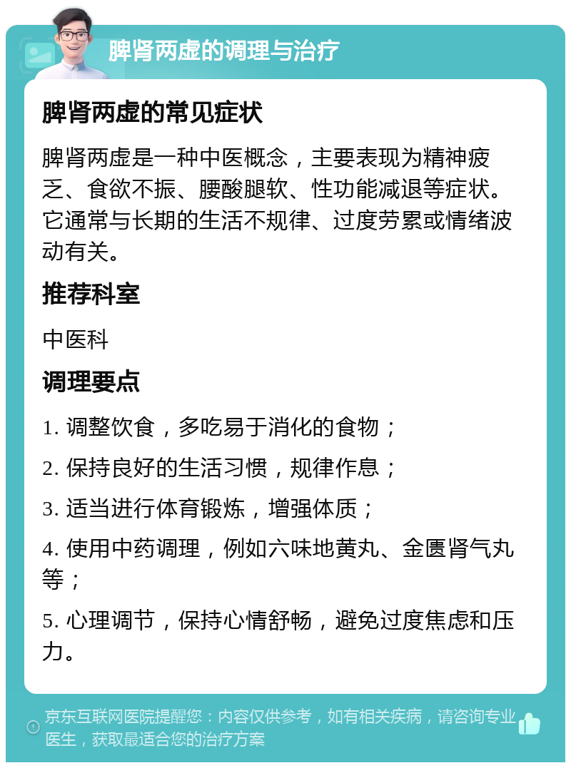 脾肾两虚的调理与治疗 脾肾两虚的常见症状 脾肾两虚是一种中医概念，主要表现为精神疲乏、食欲不振、腰酸腿软、性功能减退等症状。它通常与长期的生活不规律、过度劳累或情绪波动有关。 推荐科室 中医科 调理要点 1. 调整饮食，多吃易于消化的食物； 2. 保持良好的生活习惯，规律作息； 3. 适当进行体育锻炼，增强体质； 4. 使用中药调理，例如六味地黄丸、金匮肾气丸等； 5. 心理调节，保持心情舒畅，避免过度焦虑和压力。