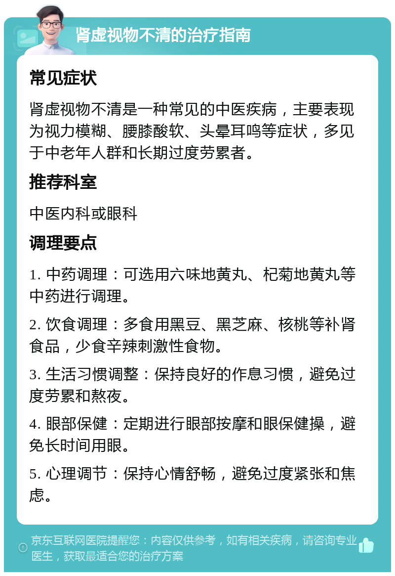 肾虚视物不清的治疗指南 常见症状 肾虚视物不清是一种常见的中医疾病，主要表现为视力模糊、腰膝酸软、头晕耳鸣等症状，多见于中老年人群和长期过度劳累者。 推荐科室 中医内科或眼科 调理要点 1. 中药调理：可选用六味地黄丸、杞菊地黄丸等中药进行调理。 2. 饮食调理：多食用黑豆、黑芝麻、核桃等补肾食品，少食辛辣刺激性食物。 3. 生活习惯调整：保持良好的作息习惯，避免过度劳累和熬夜。 4. 眼部保健：定期进行眼部按摩和眼保健操，避免长时间用眼。 5. 心理调节：保持心情舒畅，避免过度紧张和焦虑。