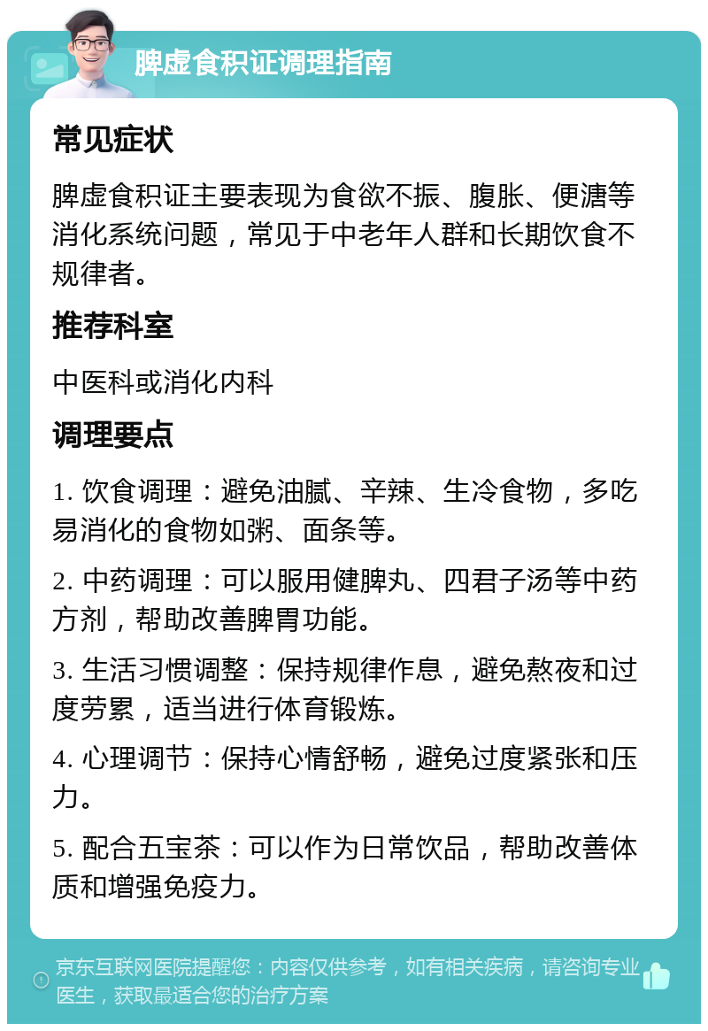 脾虚食积证调理指南 常见症状 脾虚食积证主要表现为食欲不振、腹胀、便溏等消化系统问题，常见于中老年人群和长期饮食不规律者。 推荐科室 中医科或消化内科 调理要点 1. 饮食调理：避免油腻、辛辣、生冷食物，多吃易消化的食物如粥、面条等。 2. 中药调理：可以服用健脾丸、四君子汤等中药方剂，帮助改善脾胃功能。 3. 生活习惯调整：保持规律作息，避免熬夜和过度劳累，适当进行体育锻炼。 4. 心理调节：保持心情舒畅，避免过度紧张和压力。 5. 配合五宝茶：可以作为日常饮品，帮助改善体质和增强免疫力。