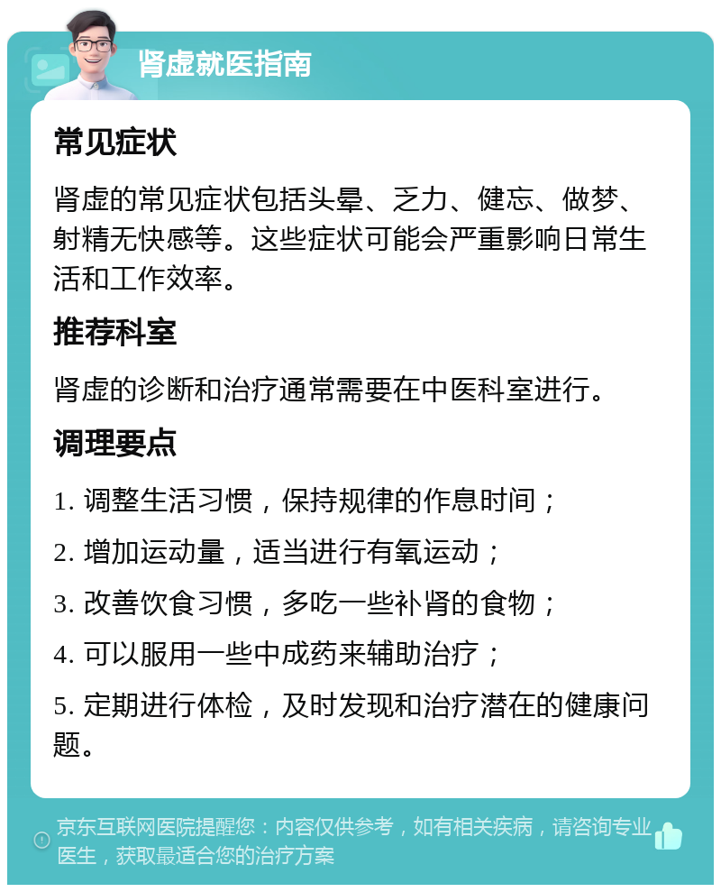 肾虚就医指南 常见症状 肾虚的常见症状包括头晕、乏力、健忘、做梦、射精无快感等。这些症状可能会严重影响日常生活和工作效率。 推荐科室 肾虚的诊断和治疗通常需要在中医科室进行。 调理要点 1. 调整生活习惯，保持规律的作息时间； 2. 增加运动量，适当进行有氧运动； 3. 改善饮食习惯，多吃一些补肾的食物； 4. 可以服用一些中成药来辅助治疗； 5. 定期进行体检，及时发现和治疗潜在的健康问题。