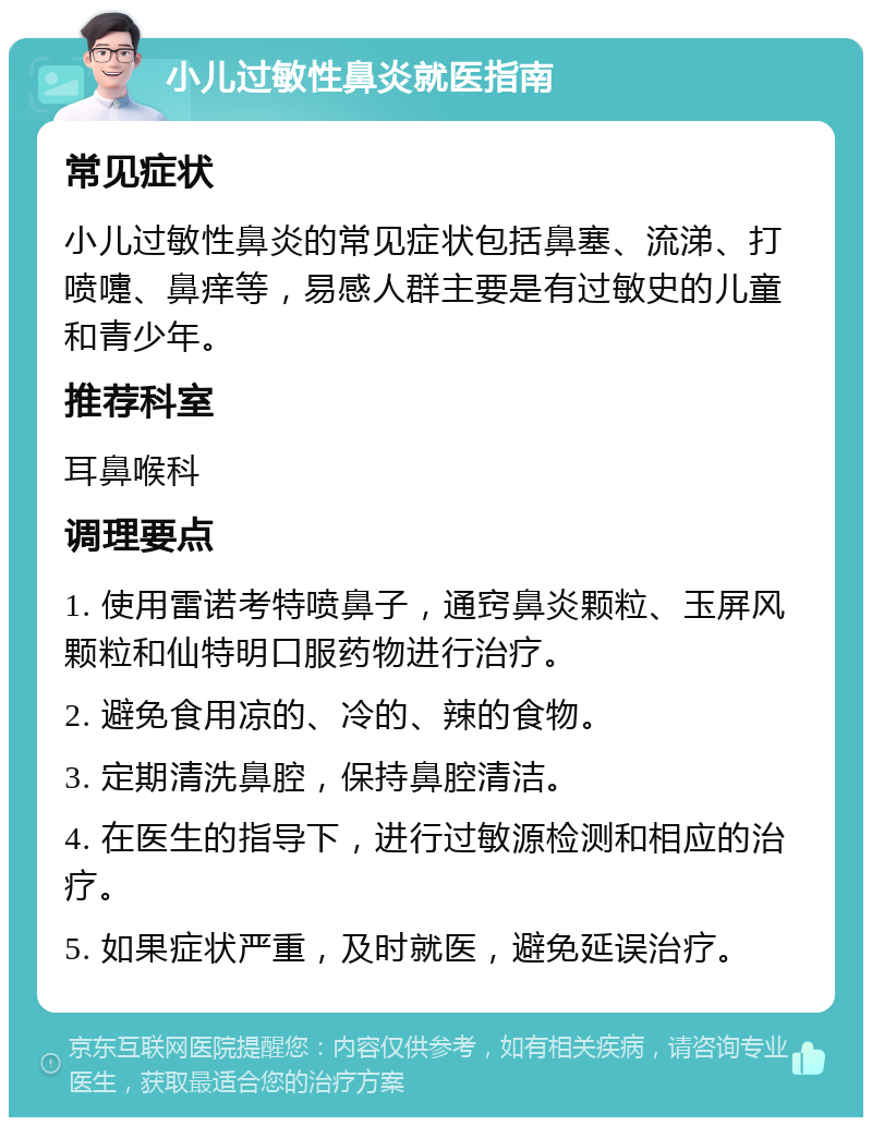 小儿过敏性鼻炎就医指南 常见症状 小儿过敏性鼻炎的常见症状包括鼻塞、流涕、打喷嚏、鼻痒等，易感人群主要是有过敏史的儿童和青少年。 推荐科室 耳鼻喉科 调理要点 1. 使用雷诺考特喷鼻子，通窍鼻炎颗粒、玉屏风颗粒和仙特明口服药物进行治疗。 2. 避免食用凉的、冷的、辣的食物。 3. 定期清洗鼻腔，保持鼻腔清洁。 4. 在医生的指导下，进行过敏源检测和相应的治疗。 5. 如果症状严重，及时就医，避免延误治疗。