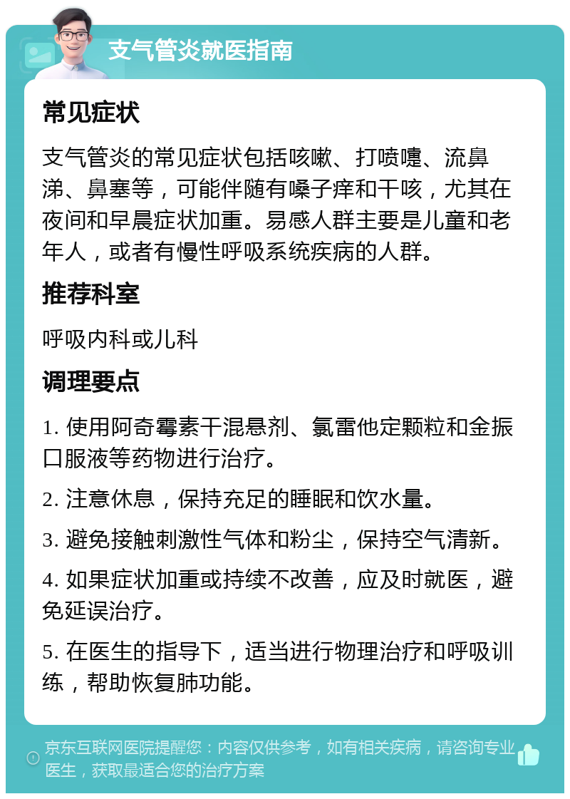 支气管炎就医指南 常见症状 支气管炎的常见症状包括咳嗽、打喷嚏、流鼻涕、鼻塞等，可能伴随有嗓子痒和干咳，尤其在夜间和早晨症状加重。易感人群主要是儿童和老年人，或者有慢性呼吸系统疾病的人群。 推荐科室 呼吸内科或儿科 调理要点 1. 使用阿奇霉素干混悬剂、氯雷他定颗粒和金振口服液等药物进行治疗。 2. 注意休息，保持充足的睡眠和饮水量。 3. 避免接触刺激性气体和粉尘，保持空气清新。 4. 如果症状加重或持续不改善，应及时就医，避免延误治疗。 5. 在医生的指导下，适当进行物理治疗和呼吸训练，帮助恢复肺功能。