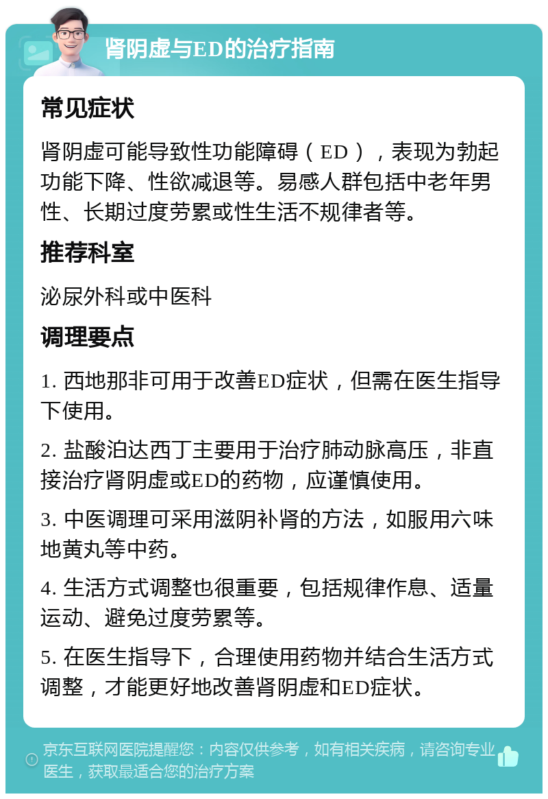 肾阴虚与ED的治疗指南 常见症状 肾阴虚可能导致性功能障碍（ED），表现为勃起功能下降、性欲减退等。易感人群包括中老年男性、长期过度劳累或性生活不规律者等。 推荐科室 泌尿外科或中医科 调理要点 1. 西地那非可用于改善ED症状，但需在医生指导下使用。 2. 盐酸泊达西丁主要用于治疗肺动脉高压，非直接治疗肾阴虚或ED的药物，应谨慎使用。 3. 中医调理可采用滋阴补肾的方法，如服用六味地黄丸等中药。 4. 生活方式调整也很重要，包括规律作息、适量运动、避免过度劳累等。 5. 在医生指导下，合理使用药物并结合生活方式调整，才能更好地改善肾阴虚和ED症状。