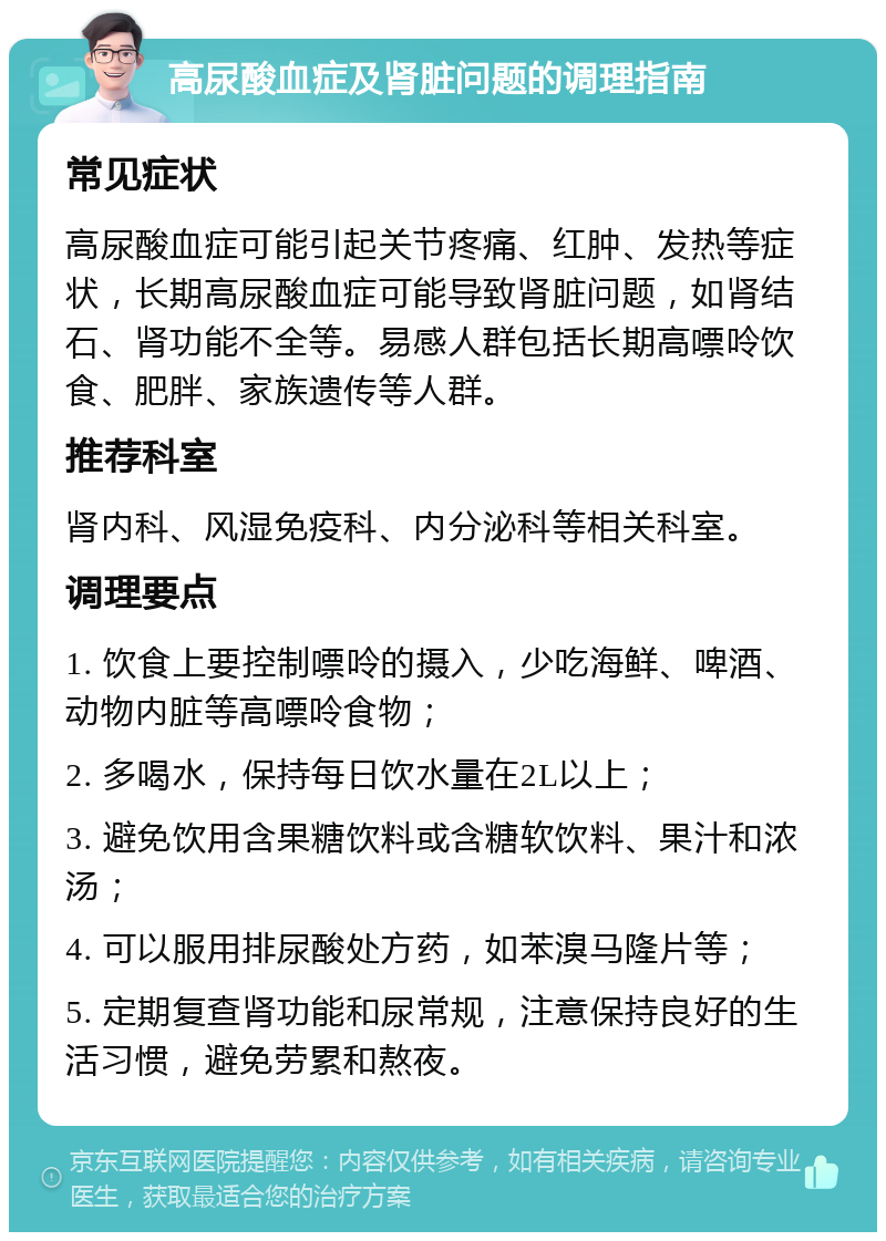 高尿酸血症及肾脏问题的调理指南 常见症状 高尿酸血症可能引起关节疼痛、红肿、发热等症状，长期高尿酸血症可能导致肾脏问题，如肾结石、肾功能不全等。易感人群包括长期高嘌呤饮食、肥胖、家族遗传等人群。 推荐科室 肾内科、风湿免疫科、内分泌科等相关科室。 调理要点 1. 饮食上要控制嘌呤的摄入，少吃海鲜、啤酒、动物内脏等高嘌呤食物； 2. 多喝水，保持每日饮水量在2L以上； 3. 避免饮用含果糖饮料或含糖软饮料、果汁和浓汤； 4. 可以服用排尿酸处方药，如苯溴马隆片等； 5. 定期复查肾功能和尿常规，注意保持良好的生活习惯，避免劳累和熬夜。