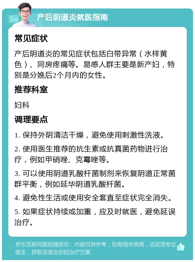 产后阴道炎就医指南 常见症状 产后阴道炎的常见症状包括白带异常（水样黄色）、同房疼痛等。易感人群主要是新产妇，特别是分娩后2个月内的女性。 推荐科室 妇科 调理要点 1. 保持外阴清洁干燥，避免使用刺激性洗液。 2. 使用医生推荐的抗生素或抗真菌药物进行治疗，例如甲硝唑、克霉唑等。 3. 可以使用阴道乳酸杆菌制剂来恢复阴道正常菌群平衡，例如延华阴道乳酸杆菌。 4. 避免性生活或使用安全套直至症状完全消失。 5. 如果症状持续或加重，应及时就医，避免延误治疗。