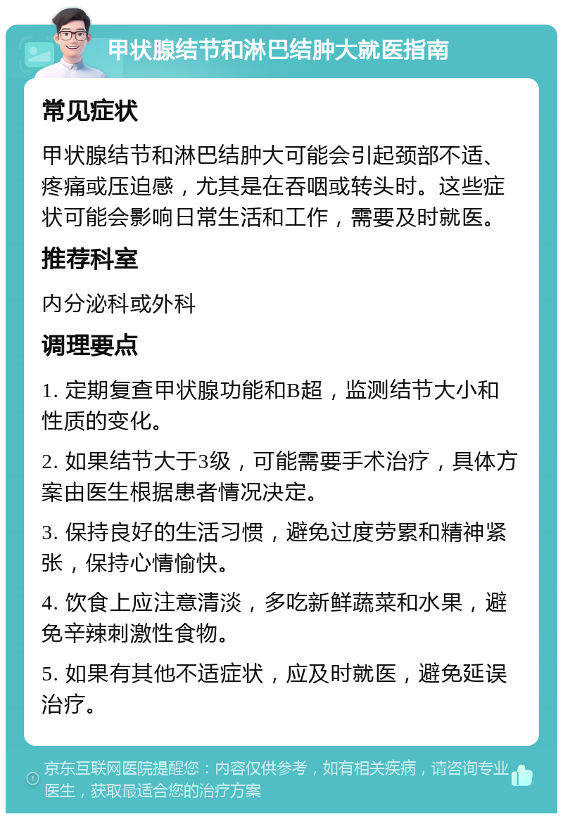 甲状腺结节和淋巴结肿大就医指南 常见症状 甲状腺结节和淋巴结肿大可能会引起颈部不适、疼痛或压迫感，尤其是在吞咽或转头时。这些症状可能会影响日常生活和工作，需要及时就医。 推荐科室 内分泌科或外科 调理要点 1. 定期复查甲状腺功能和B超，监测结节大小和性质的变化。 2. 如果结节大于3级，可能需要手术治疗，具体方案由医生根据患者情况决定。 3. 保持良好的生活习惯，避免过度劳累和精神紧张，保持心情愉快。 4. 饮食上应注意清淡，多吃新鲜蔬菜和水果，避免辛辣刺激性食物。 5. 如果有其他不适症状，应及时就医，避免延误治疗。