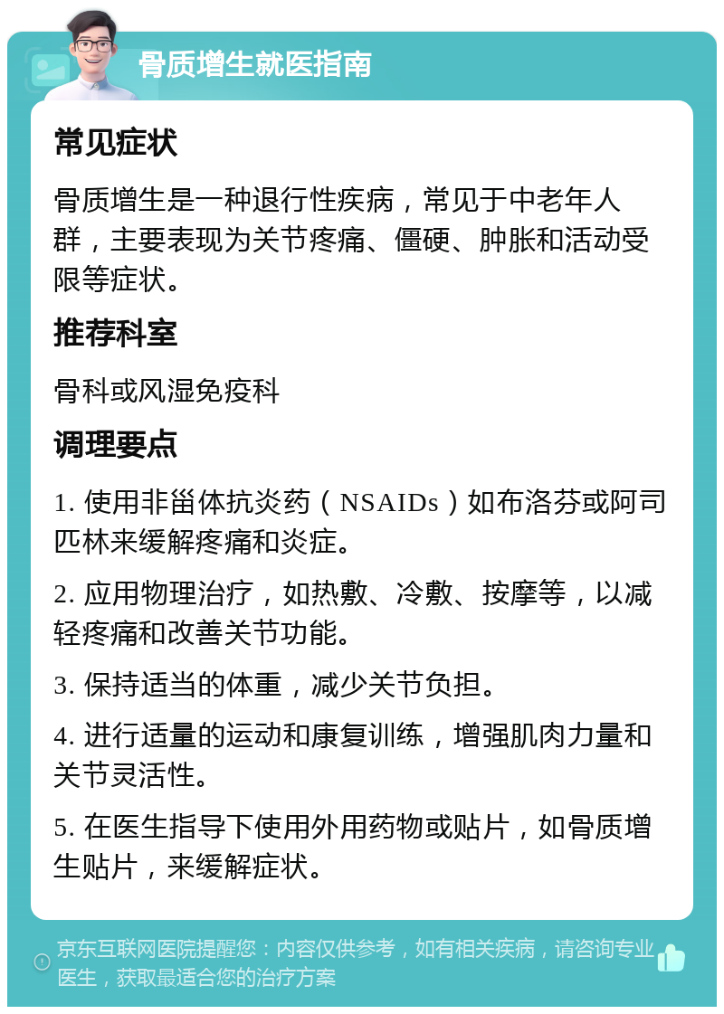 骨质增生就医指南 常见症状 骨质增生是一种退行性疾病，常见于中老年人群，主要表现为关节疼痛、僵硬、肿胀和活动受限等症状。 推荐科室 骨科或风湿免疫科 调理要点 1. 使用非甾体抗炎药（NSAIDs）如布洛芬或阿司匹林来缓解疼痛和炎症。 2. 应用物理治疗，如热敷、冷敷、按摩等，以减轻疼痛和改善关节功能。 3. 保持适当的体重，减少关节负担。 4. 进行适量的运动和康复训练，增强肌肉力量和关节灵活性。 5. 在医生指导下使用外用药物或贴片，如骨质增生贴片，来缓解症状。