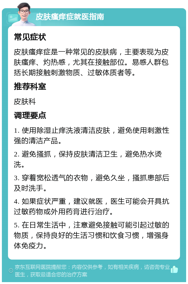 皮肤瘙痒症就医指南 常见症状 皮肤瘙痒症是一种常见的皮肤病，主要表现为皮肤瘙痒、灼热感，尤其在接触部位。易感人群包括长期接触刺激物质、过敏体质者等。 推荐科室 皮肤科 调理要点 1. 使用除湿止痒洗液清洁皮肤，避免使用刺激性强的清洁产品。 2. 避免搔抓，保持皮肤清洁卫生，避免热水烫洗。 3. 穿着宽松透气的衣物，避免久坐，搔抓患部后及时洗手。 4. 如果症状严重，建议就医，医生可能会开具抗过敏药物或外用药膏进行治疗。 5. 在日常生活中，注意避免接触可能引起过敏的物质，保持良好的生活习惯和饮食习惯，增强身体免疫力。