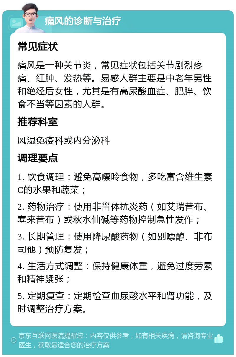 痛风的诊断与治疗 常见症状 痛风是一种关节炎，常见症状包括关节剧烈疼痛、红肿、发热等。易感人群主要是中老年男性和绝经后女性，尤其是有高尿酸血症、肥胖、饮食不当等因素的人群。 推荐科室 风湿免疫科或内分泌科 调理要点 1. 饮食调理：避免高嘌呤食物，多吃富含维生素C的水果和蔬菜； 2. 药物治疗：使用非甾体抗炎药（如艾瑞昔布、塞来昔布）或秋水仙碱等药物控制急性发作； 3. 长期管理：使用降尿酸药物（如别嘌醇、非布司他）预防复发； 4. 生活方式调整：保持健康体重，避免过度劳累和精神紧张； 5. 定期复查：定期检查血尿酸水平和肾功能，及时调整治疗方案。