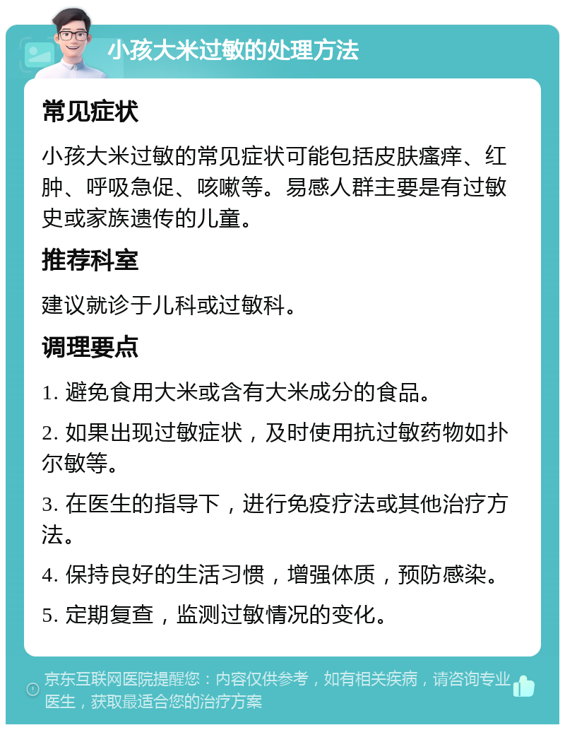 小孩大米过敏的处理方法 常见症状 小孩大米过敏的常见症状可能包括皮肤瘙痒、红肿、呼吸急促、咳嗽等。易感人群主要是有过敏史或家族遗传的儿童。 推荐科室 建议就诊于儿科或过敏科。 调理要点 1. 避免食用大米或含有大米成分的食品。 2. 如果出现过敏症状，及时使用抗过敏药物如扑尔敏等。 3. 在医生的指导下，进行免疫疗法或其他治疗方法。 4. 保持良好的生活习惯，增强体质，预防感染。 5. 定期复查，监测过敏情况的变化。