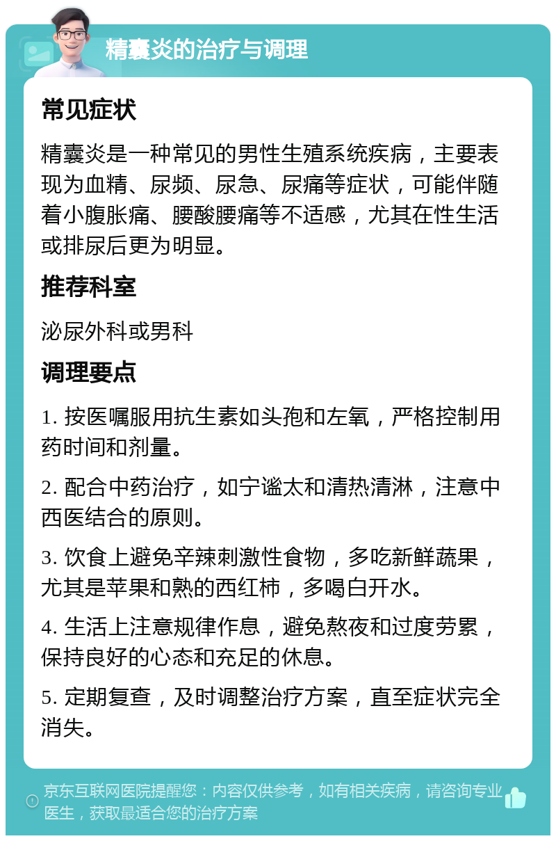 精囊炎的治疗与调理 常见症状 精囊炎是一种常见的男性生殖系统疾病，主要表现为血精、尿频、尿急、尿痛等症状，可能伴随着小腹胀痛、腰酸腰痛等不适感，尤其在性生活或排尿后更为明显。 推荐科室 泌尿外科或男科 调理要点 1. 按医嘱服用抗生素如头孢和左氧，严格控制用药时间和剂量。 2. 配合中药治疗，如宁谧太和清热清淋，注意中西医结合的原则。 3. 饮食上避免辛辣刺激性食物，多吃新鲜蔬果，尤其是苹果和熟的西红柿，多喝白开水。 4. 生活上注意规律作息，避免熬夜和过度劳累，保持良好的心态和充足的休息。 5. 定期复查，及时调整治疗方案，直至症状完全消失。