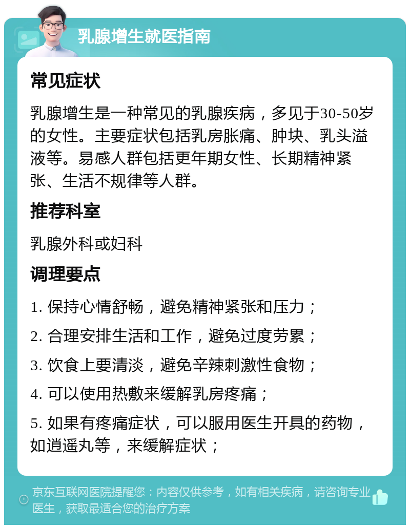 乳腺增生就医指南 常见症状 乳腺增生是一种常见的乳腺疾病，多见于30-50岁的女性。主要症状包括乳房胀痛、肿块、乳头溢液等。易感人群包括更年期女性、长期精神紧张、生活不规律等人群。 推荐科室 乳腺外科或妇科 调理要点 1. 保持心情舒畅，避免精神紧张和压力； 2. 合理安排生活和工作，避免过度劳累； 3. 饮食上要清淡，避免辛辣刺激性食物； 4. 可以使用热敷来缓解乳房疼痛； 5. 如果有疼痛症状，可以服用医生开具的药物，如逍遥丸等，来缓解症状；