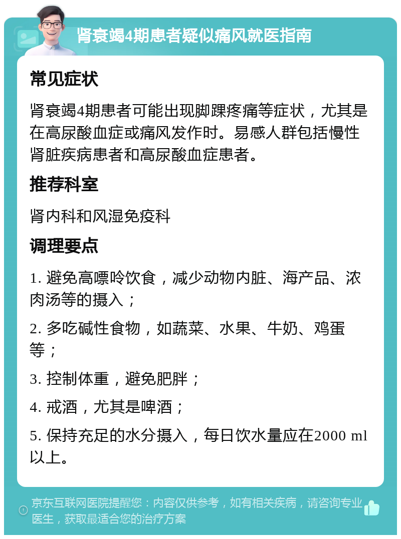 肾衰竭4期患者疑似痛风就医指南 常见症状 肾衰竭4期患者可能出现脚踝疼痛等症状，尤其是在高尿酸血症或痛风发作时。易感人群包括慢性肾脏疾病患者和高尿酸血症患者。 推荐科室 肾内科和风湿免疫科 调理要点 1. 避免高嘌呤饮食，减少动物内脏、海产品、浓肉汤等的摄入； 2. 多吃碱性食物，如蔬菜、水果、牛奶、鸡蛋等； 3. 控制体重，避免肥胖； 4. 戒酒，尤其是啤酒； 5. 保持充足的水分摄入，每日饮水量应在2000 ml以上。