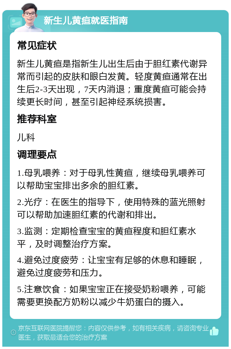 新生儿黄疸就医指南 常见症状 新生儿黄疸是指新生儿出生后由于胆红素代谢异常而引起的皮肤和眼白发黄。轻度黄疸通常在出生后2-3天出现，7天内消退；重度黄疸可能会持续更长时间，甚至引起神经系统损害。 推荐科室 儿科 调理要点 1.母乳喂养：对于母乳性黄疸，继续母乳喂养可以帮助宝宝排出多余的胆红素。 2.光疗：在医生的指导下，使用特殊的蓝光照射可以帮助加速胆红素的代谢和排出。 3.监测：定期检查宝宝的黄疸程度和胆红素水平，及时调整治疗方案。 4.避免过度疲劳：让宝宝有足够的休息和睡眠，避免过度疲劳和压力。 5.注意饮食：如果宝宝正在接受奶粉喂养，可能需要更换配方奶粉以减少牛奶蛋白的摄入。