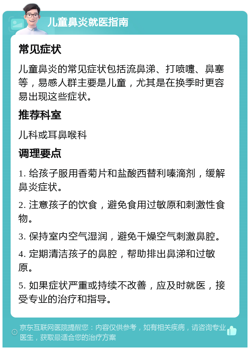 儿童鼻炎就医指南 常见症状 儿童鼻炎的常见症状包括流鼻涕、打喷嚏、鼻塞等，易感人群主要是儿童，尤其是在换季时更容易出现这些症状。 推荐科室 儿科或耳鼻喉科 调理要点 1. 给孩子服用香菊片和盐酸西替利嗪滴剂，缓解鼻炎症状。 2. 注意孩子的饮食，避免食用过敏原和刺激性食物。 3. 保持室内空气湿润，避免干燥空气刺激鼻腔。 4. 定期清洁孩子的鼻腔，帮助排出鼻涕和过敏原。 5. 如果症状严重或持续不改善，应及时就医，接受专业的治疗和指导。