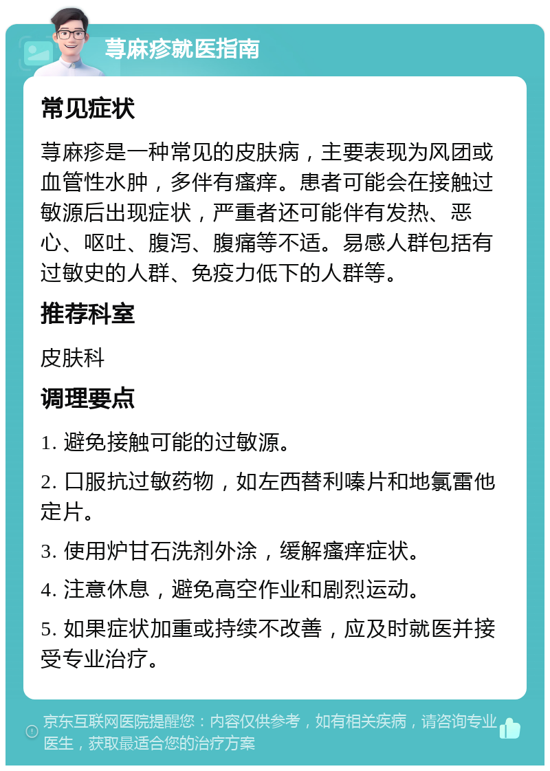 荨麻疹就医指南 常见症状 荨麻疹是一种常见的皮肤病，主要表现为风团或血管性水肿，多伴有瘙痒。患者可能会在接触过敏源后出现症状，严重者还可能伴有发热、恶心、呕吐、腹泻、腹痛等不适。易感人群包括有过敏史的人群、免疫力低下的人群等。 推荐科室 皮肤科 调理要点 1. 避免接触可能的过敏源。 2. 口服抗过敏药物，如左西替利嗪片和地氯雷他定片。 3. 使用炉甘石洗剂外涂，缓解瘙痒症状。 4. 注意休息，避免高空作业和剧烈运动。 5. 如果症状加重或持续不改善，应及时就医并接受专业治疗。