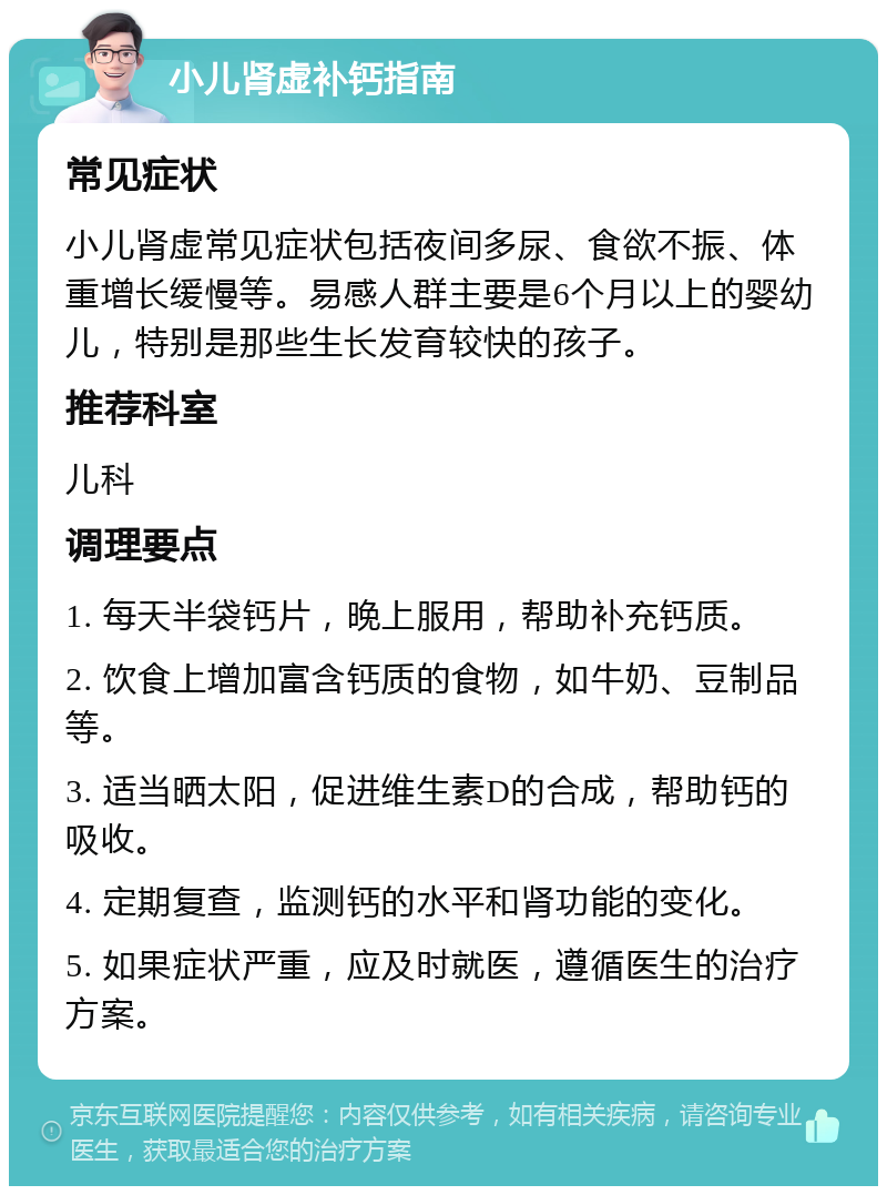 小儿肾虚补钙指南 常见症状 小儿肾虚常见症状包括夜间多尿、食欲不振、体重增长缓慢等。易感人群主要是6个月以上的婴幼儿，特别是那些生长发育较快的孩子。 推荐科室 儿科 调理要点 1. 每天半袋钙片，晚上服用，帮助补充钙质。 2. 饮食上增加富含钙质的食物，如牛奶、豆制品等。 3. 适当晒太阳，促进维生素D的合成，帮助钙的吸收。 4. 定期复查，监测钙的水平和肾功能的变化。 5. 如果症状严重，应及时就医，遵循医生的治疗方案。