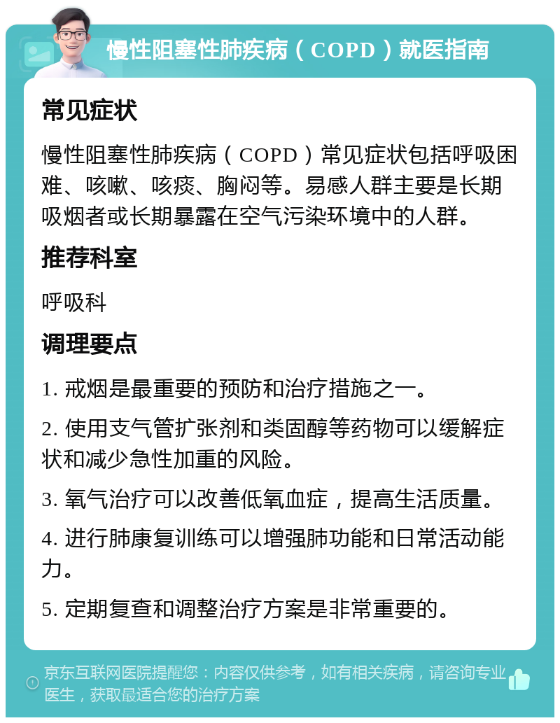 慢性阻塞性肺疾病（COPD）就医指南 常见症状 慢性阻塞性肺疾病（COPD）常见症状包括呼吸困难、咳嗽、咳痰、胸闷等。易感人群主要是长期吸烟者或长期暴露在空气污染环境中的人群。 推荐科室 呼吸科 调理要点 1. 戒烟是最重要的预防和治疗措施之一。 2. 使用支气管扩张剂和类固醇等药物可以缓解症状和减少急性加重的风险。 3. 氧气治疗可以改善低氧血症，提高生活质量。 4. 进行肺康复训练可以增强肺功能和日常活动能力。 5. 定期复查和调整治疗方案是非常重要的。