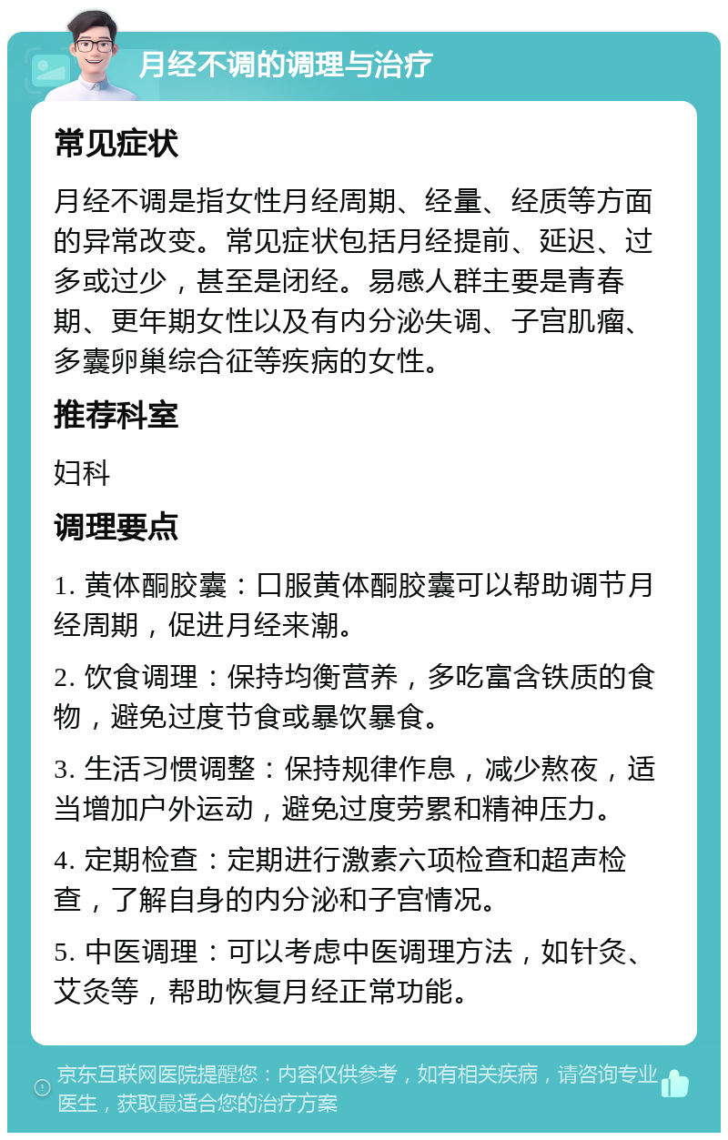 月经不调的调理与治疗 常见症状 月经不调是指女性月经周期、经量、经质等方面的异常改变。常见症状包括月经提前、延迟、过多或过少，甚至是闭经。易感人群主要是青春期、更年期女性以及有内分泌失调、子宫肌瘤、多囊卵巢综合征等疾病的女性。 推荐科室 妇科 调理要点 1. 黄体酮胶囊：口服黄体酮胶囊可以帮助调节月经周期，促进月经来潮。 2. 饮食调理：保持均衡营养，多吃富含铁质的食物，避免过度节食或暴饮暴食。 3. 生活习惯调整：保持规律作息，减少熬夜，适当增加户外运动，避免过度劳累和精神压力。 4. 定期检查：定期进行激素六项检查和超声检查，了解自身的内分泌和子宫情况。 5. 中医调理：可以考虑中医调理方法，如针灸、艾灸等，帮助恢复月经正常功能。