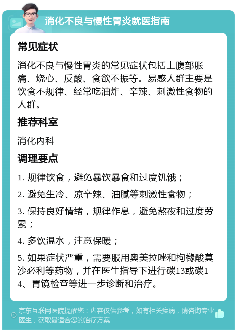 消化不良与慢性胃炎就医指南 常见症状 消化不良与慢性胃炎的常见症状包括上腹部胀痛、烧心、反酸、食欲不振等。易感人群主要是饮食不规律、经常吃油炸、辛辣、刺激性食物的人群。 推荐科室 消化内科 调理要点 1. 规律饮食，避免暴饮暴食和过度饥饿； 2. 避免生冷、凉辛辣、油腻等刺激性食物； 3. 保持良好情绪，规律作息，避免熬夜和过度劳累； 4. 多饮温水，注意保暖； 5. 如果症状严重，需要服用奥美拉唑和枸橼酸莫沙必利等药物，并在医生指导下进行碳13或碳14、胃镜检查等进一步诊断和治疗。