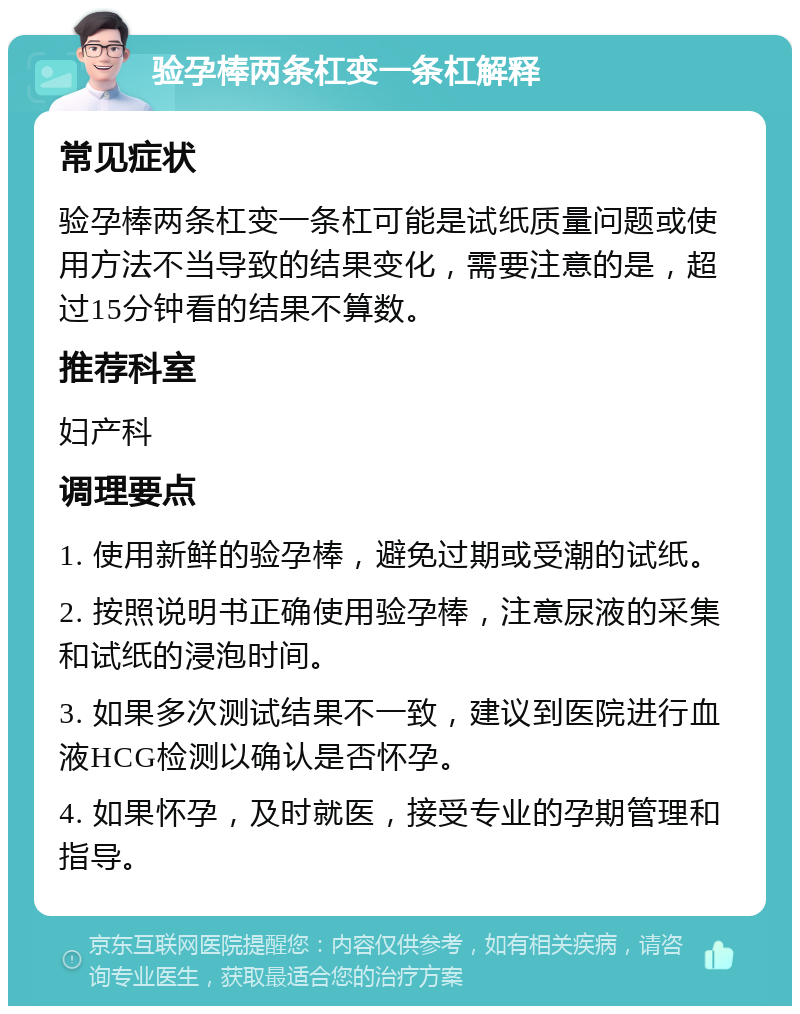 验孕棒两条杠变一条杠解释 常见症状 验孕棒两条杠变一条杠可能是试纸质量问题或使用方法不当导致的结果变化，需要注意的是，超过15分钟看的结果不算数。 推荐科室 妇产科 调理要点 1. 使用新鲜的验孕棒，避免过期或受潮的试纸。 2. 按照说明书正确使用验孕棒，注意尿液的采集和试纸的浸泡时间。 3. 如果多次测试结果不一致，建议到医院进行血液HCG检测以确认是否怀孕。 4. 如果怀孕，及时就医，接受专业的孕期管理和指导。