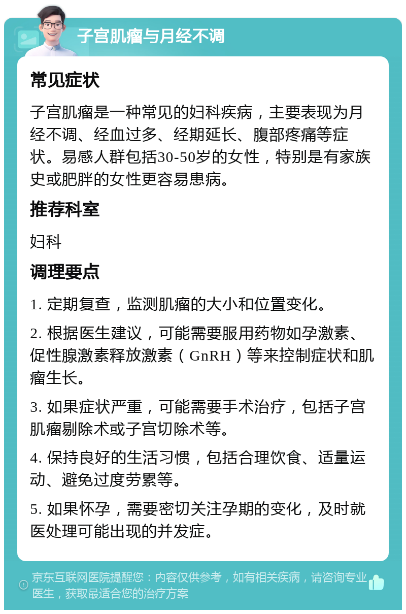 子宫肌瘤与月经不调 常见症状 子宫肌瘤是一种常见的妇科疾病，主要表现为月经不调、经血过多、经期延长、腹部疼痛等症状。易感人群包括30-50岁的女性，特别是有家族史或肥胖的女性更容易患病。 推荐科室 妇科 调理要点 1. 定期复查，监测肌瘤的大小和位置变化。 2. 根据医生建议，可能需要服用药物如孕激素、促性腺激素释放激素（GnRH）等来控制症状和肌瘤生长。 3. 如果症状严重，可能需要手术治疗，包括子宫肌瘤剔除术或子宫切除术等。 4. 保持良好的生活习惯，包括合理饮食、适量运动、避免过度劳累等。 5. 如果怀孕，需要密切关注孕期的变化，及时就医处理可能出现的并发症。